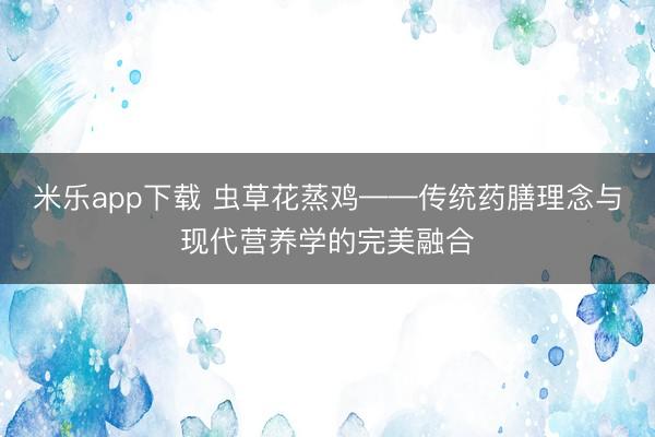 米乐app下载 虫草花蒸鸡——传统药膳理念与现代营养学的完美融合
