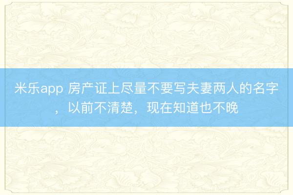 米乐app 房产证上尽量不要写夫妻两人的名字，以前不清楚，现在知道也不晚