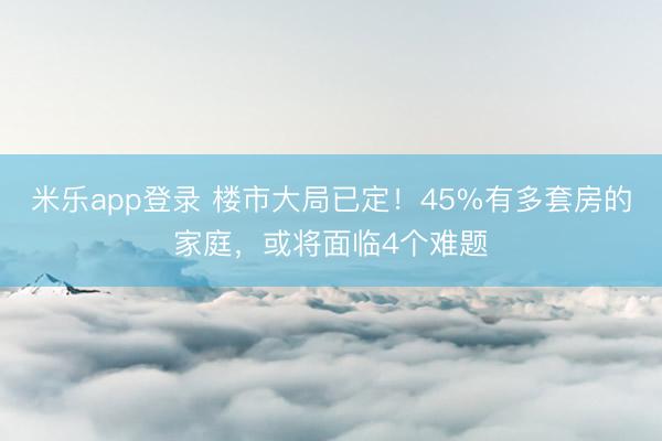 米乐app登录 楼市大局已定!45%有多套房的家庭,或将面临4个难题