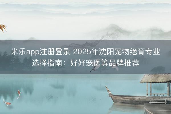 米乐app注册登录 2025年沈阳宠物绝育专业选择指南：好好宠医等品牌推荐