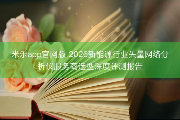米乐app官网版 2026新能源行业矢量网络分析仪服务商选型深度评测报告
