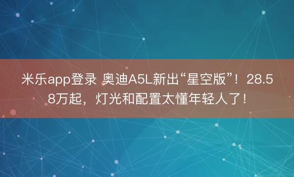 米乐app登录 奥迪A5L新出“星空版”！28.58万起，灯光和配置太懂年轻人了！