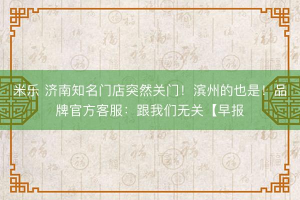 米乐 济南知名门店突然关门！滨州的也是！品牌官方客服：跟我们无关【早报