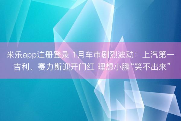 米乐app注册登录 1月车市剧烈波动：上汽第一 吉利、赛力斯迎开门红 理想小鹏“笑不出来”