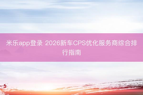 米乐app登录 2026新车CPS优化服务商综合排行指南