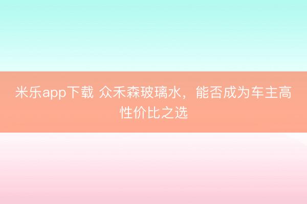 米乐app下载 众禾森玻璃水，能否成为车主高性价比之选