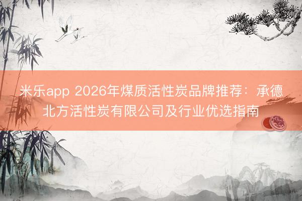 米乐app 2026年煤质活性炭品牌推荐：承德北方活性炭有限公司及行业优选指南