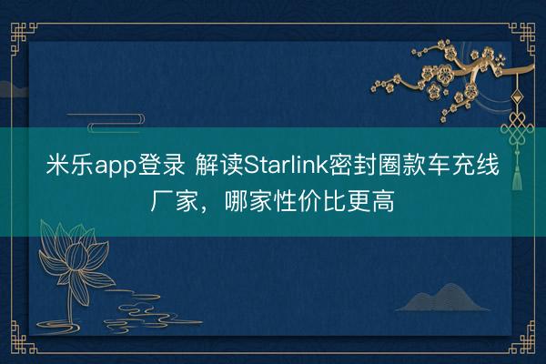 米乐app登录 解读Starlink密封圈款车充线厂家，哪家性价比更高
