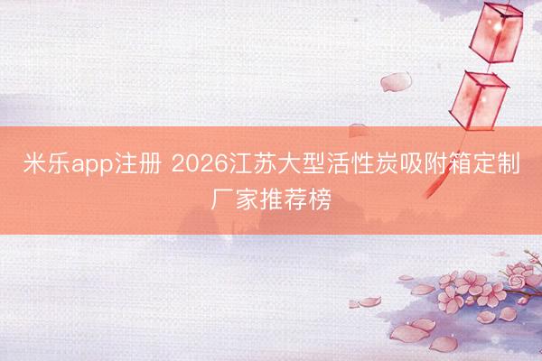 米乐app注册 2026江苏大型活性炭吸附箱定制厂家推荐榜
