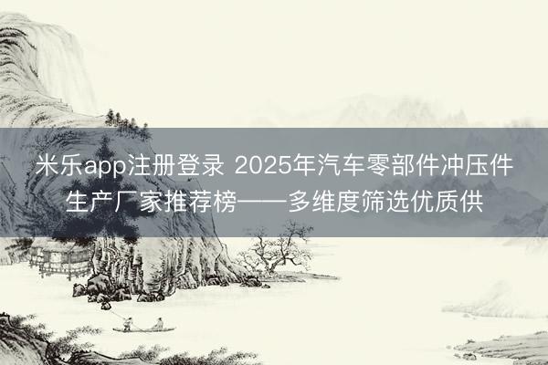 米乐app注册登录 2025年汽车零部件冲压件生产厂家推荐榜——多维度筛选优质供