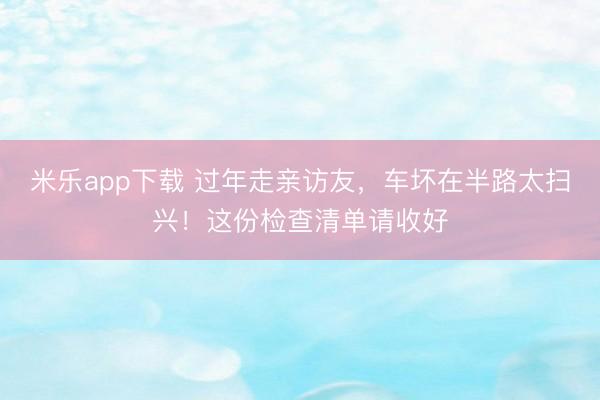 米乐app下载 过年走亲访友，车坏在半路太扫兴！这份检查清单请收好