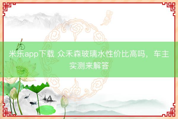 米乐app下载 众禾森玻璃水性价比高吗，车主实测来解答