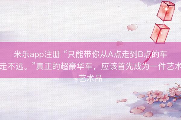 米乐app注册 “只能带你从A点走到B点的车，走不远。”真正的超豪华车，应该首先成为一件艺术品