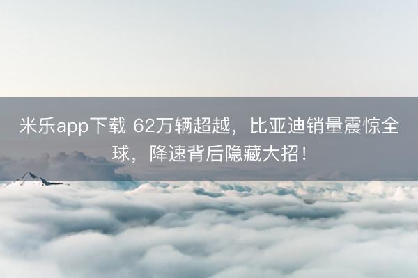 米乐app下载 62万辆超越，比亚迪销量震惊全球，降速背后隐藏大招！