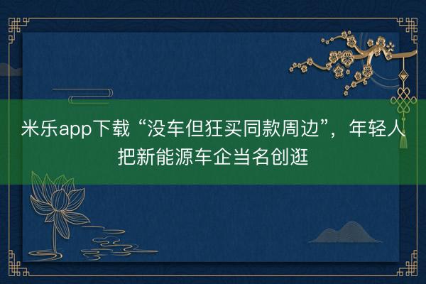 米乐app下载 “没车但狂买同款周边”，年轻人把新能源车企当名创逛