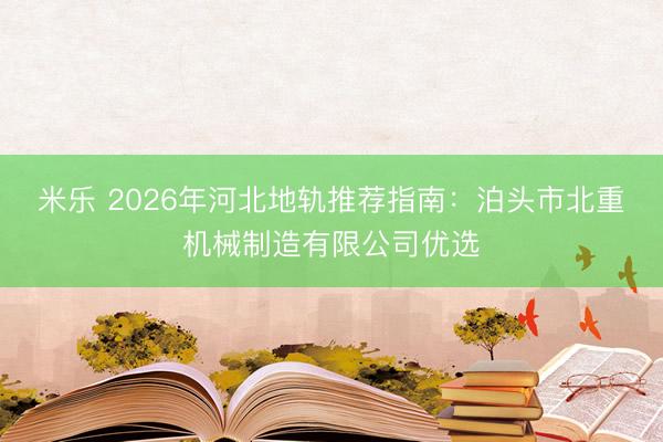 米乐 2026年河北地轨推荐指南：泊头市北重机械制造有限公司优选