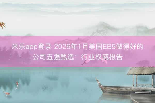 米乐app登录 2026年1月美国EB5做得好的公司五强甄选：行业权威报告