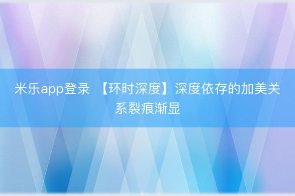 米乐app登录 【环时深度】深度依存的加美关系裂痕渐显