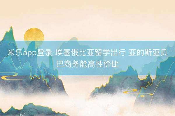 米乐app登录 埃塞俄比亚留学出行 亚的斯亚贝巴商务舱高性价比