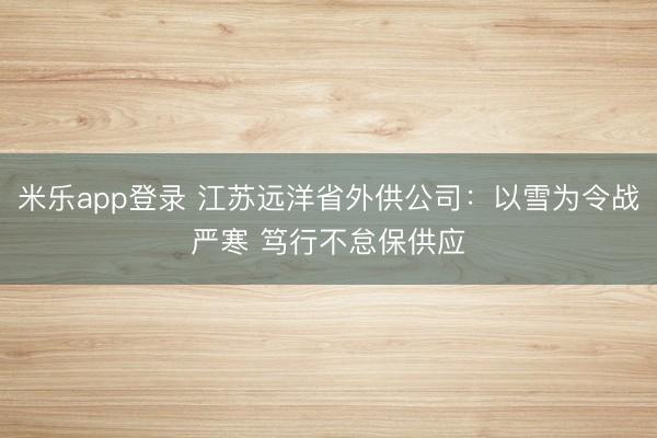 米乐app登录 江苏远洋省外供公司：以雪为令战严寒 笃行不怠保供应