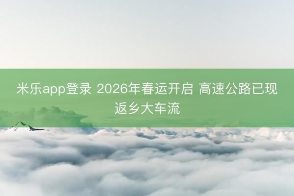 米乐app登录 2026年春运开启 高速公路已现返乡大车流