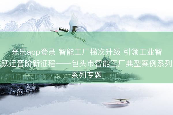 米乐app登录 智能工厂梯次升级 引领工业智能化跃迁晋阶新征程——包头市智能工厂典型案例系列专题