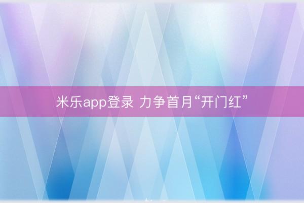 米乐app登录 力争首月“开门红”