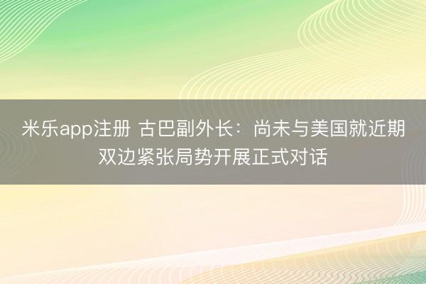 米乐app注册 古巴副外长：尚未与美国就近期双边紧张局势开展正式对话