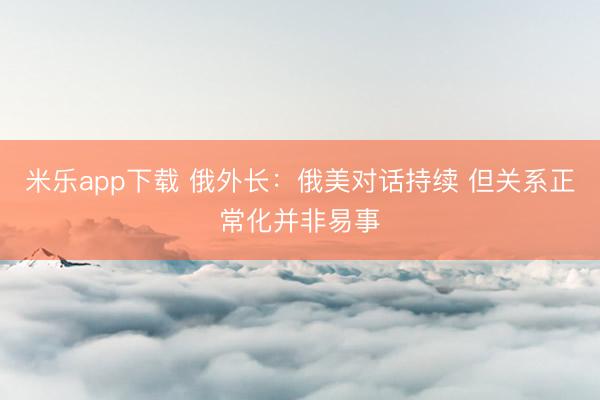 米乐app下载 俄外长：俄美对话持续 但关系正常化并非易事