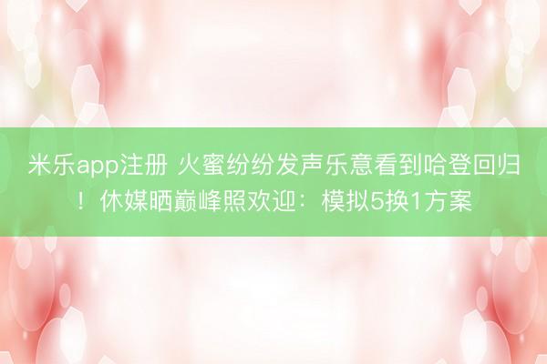米乐app注册 火蜜纷纷发声乐意看到哈登回归！休媒晒巅峰照欢迎：模拟5换1方案
