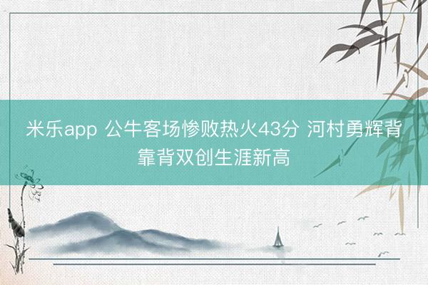 米乐app 公牛客场惨败热火43分 河村勇辉背靠背双创生涯新高