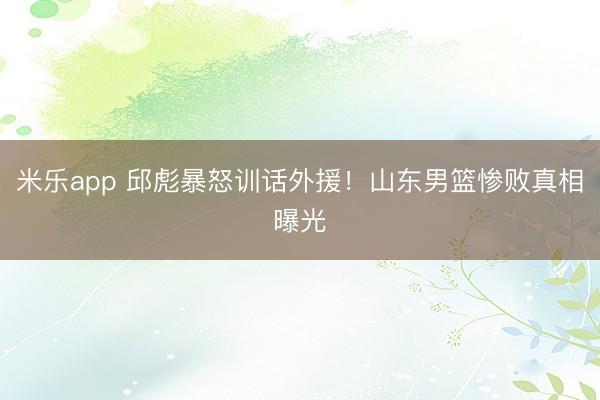 米乐app 邱彪暴怒训话外援!山东男篮惨败真相曝光