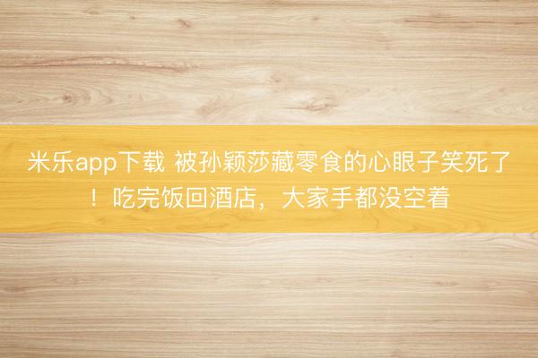 米乐app下载 被孙颖莎藏零食的心眼子笑死了！吃完饭回酒店，大家手都没空着