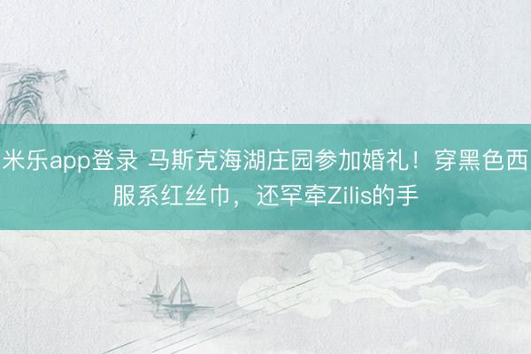 米乐app登录 马斯克海湖庄园参加婚礼!穿黑色西服系红丝巾,还罕牵Zilis的手