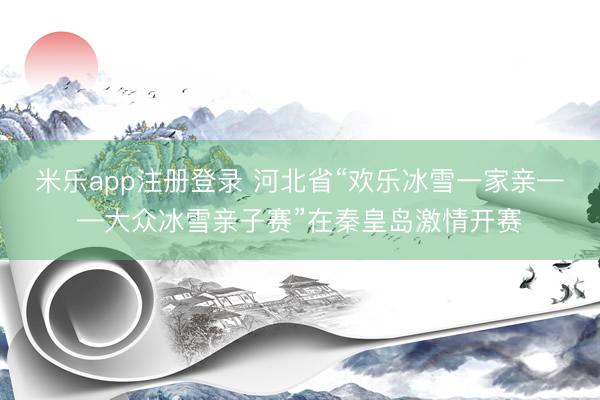 米乐app注册登录 河北省“欢乐冰雪一家亲——大众冰雪亲子赛”在秦皇岛激情开赛