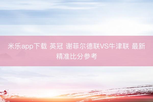 米乐app下载 英冠 谢菲尔德联VS牛津联 最新精准比分参考