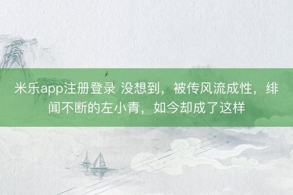 米乐app注册登录 没想到，被传风流成性，绯闻不断的左小青，如今却成了这样