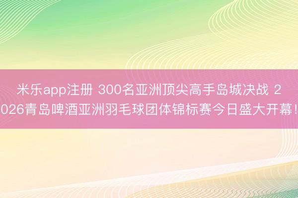 米乐app注册 300名亚洲顶尖高手岛城决战 2026青岛啤酒亚洲羽毛球团体锦标赛今日盛大开幕！