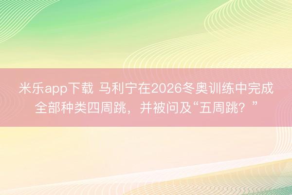 米乐app下载 马利宁在2026冬奥训练中完成全部种类四周跳，并被问及“五周跳？”