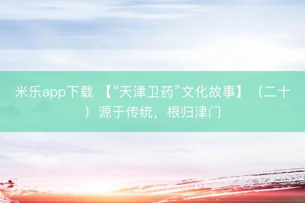 米乐app下载 【“天津卫药”文化故事】（二十）源于传统，根归津门