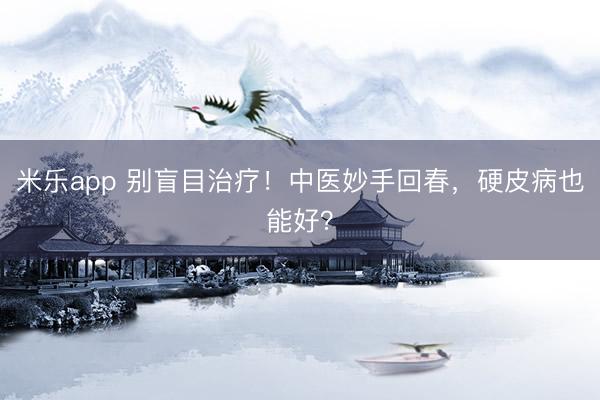 米乐app 别盲目治疗！中医妙手回春，硬皮病也能好？