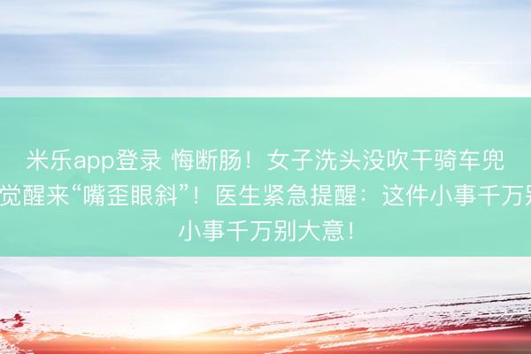 米乐app登录 悔断肠！女子洗头没吹干骑车兜风，一觉醒来“嘴歪眼斜”！医生紧急提醒：这件小事千万别大意！