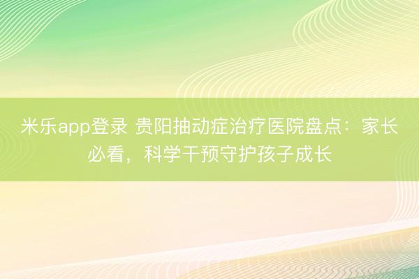 米乐app登录 贵阳抽动症治疗医院盘点：家长必看，科学干预守护孩子成长