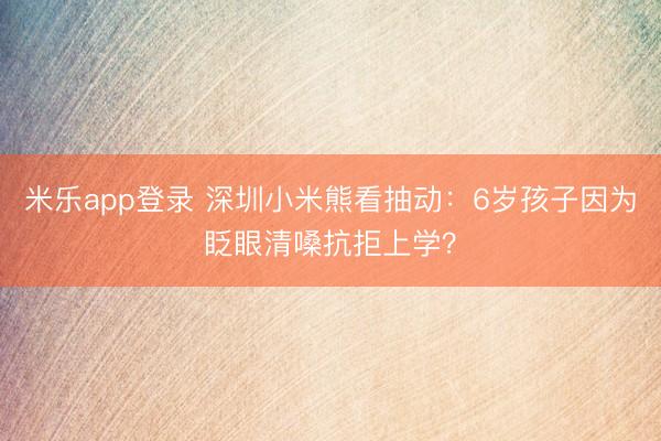米乐app登录 深圳小米熊看抽动：6岁孩子因为眨眼清嗓抗拒上学？