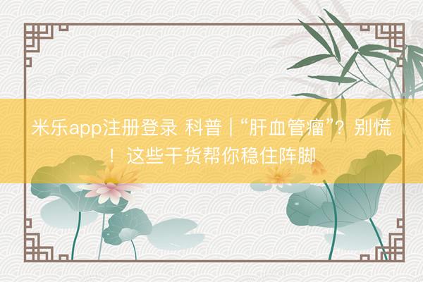 米乐app注册登录 科普 | “肝血管瘤”？别慌！这些干货帮你稳住阵脚