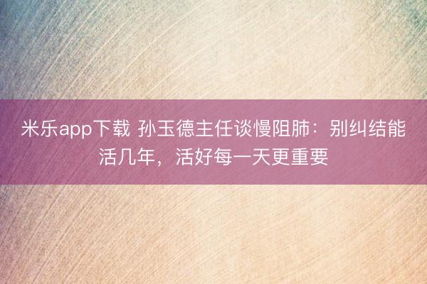 米乐app下载 孙玉德主任谈慢阻肺：别纠结能活几年，活好每一天更重要