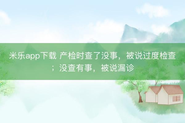 米乐app下载 产检时查了没事，被说过度检查；没查有事，被说漏诊