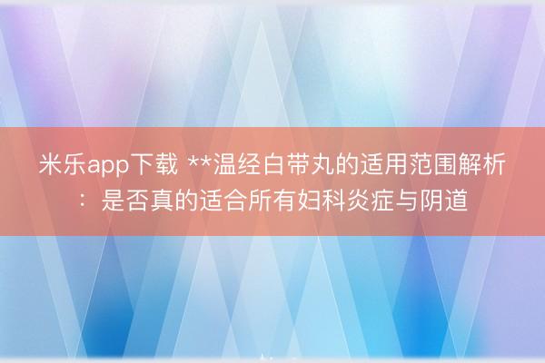 米乐app下载 **温经白带丸的适用范围解析:是否真的适合所有妇科炎症与阴道
