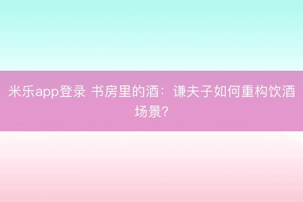 米乐app登录 书房里的酒：谦夫子如何重构饮酒场景？