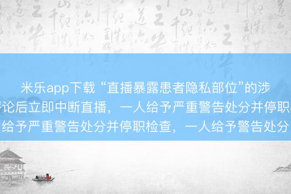 米乐app下载 “直播暴露患者隐私部位”的涉事医院通报:发现异常评论后立即中断直播,一人给予严重警告处分并停职检查,一人给予警告处分